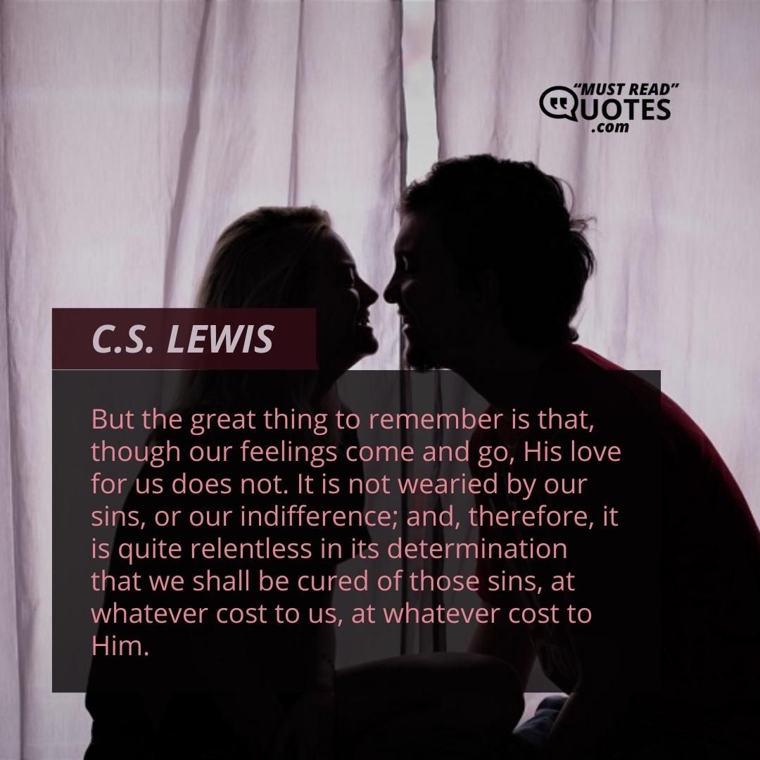 But the great thing to remember is that, though our feelings come and go, His love for us does not. It is not wearied by our sins, or our indifference; and, therefore, it is quite relentless in its determination that we shall be cured of those sins, at whatever cost to us, at whatever cost to Him.