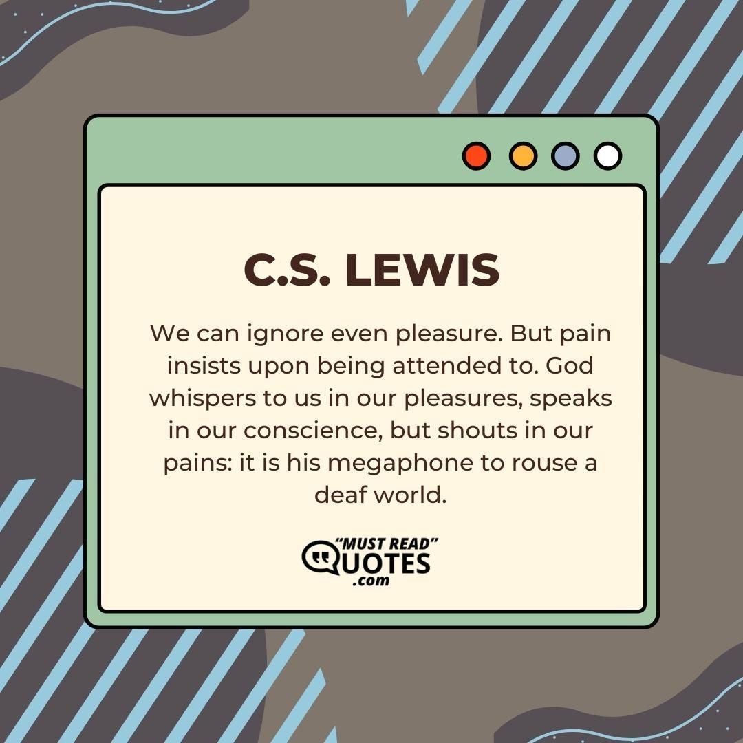 We can ignore even pleasure. But pain insists upon being attended to. God whispers to us in our pleasures, speaks in our conscience, but shouts in our pains: it is his megaphone to rouse a deaf world.
