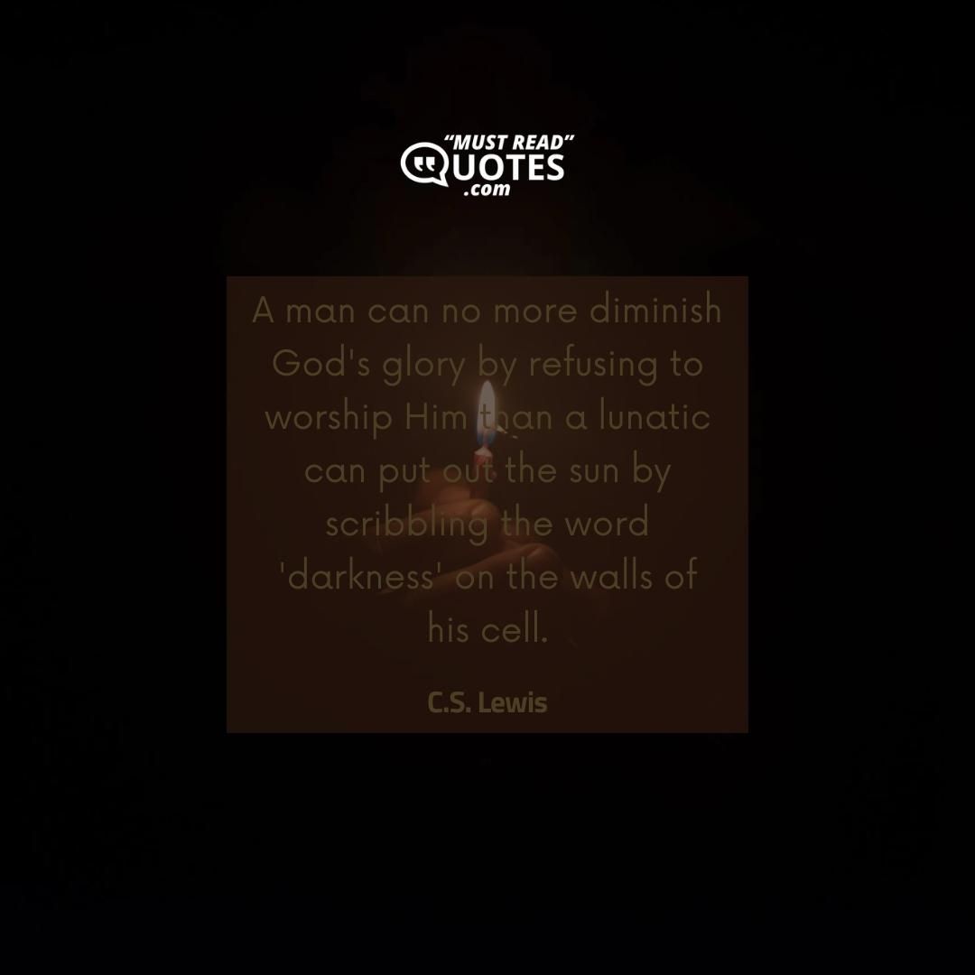 A man can no more diminish God's glory by refusing to worship Him than a lunatic can put out the sun by scribbling the word 'darkness' on the walls of his cell.