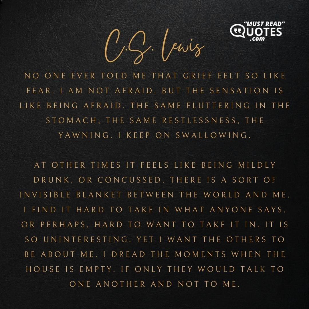 No one ever told me that grief felt so like fear. I am not afraid, but the sensation is like being afraid. The same fluttering in the stomach, the same restlessness, the yawning. I keep on swallowing. At other times it feels like being mildly drunk, or concussed. There is a sort of invisible blanket between the world and me. I find it hard to take in what anyone says. Or perhaps, hard to want to take it in. It is so uninteresting. Yet I want the others to be about me. I dread the moments when the house is empty. If only they would talk to one another and not to me.