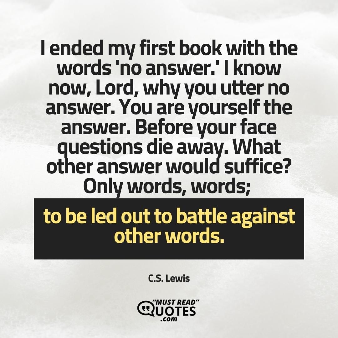 I ended my first book with the words 'no answer.' I know now, Lord, why you utter no answer. You are yourself the answer. Before your face questions die away. What other answer would suffice? Only words, words; to be led out to battle against other words.