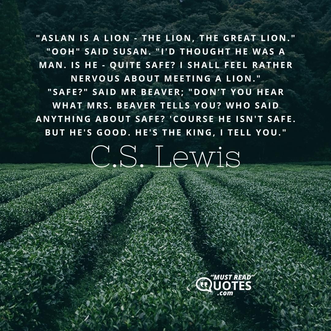 "Aslan is a lion - the Lion, the great Lion." "Ooh" said Susan. "I'd thought he was a man. Is he - quite safe? I shall feel rather nervous about meeting a lion." "Safe?" said Mr Beaver; "Don’t you hear what Mrs. Beaver tells you? Who said anything about safe? 'Course he isn't safe. But he's good. He's the King, I tell you."