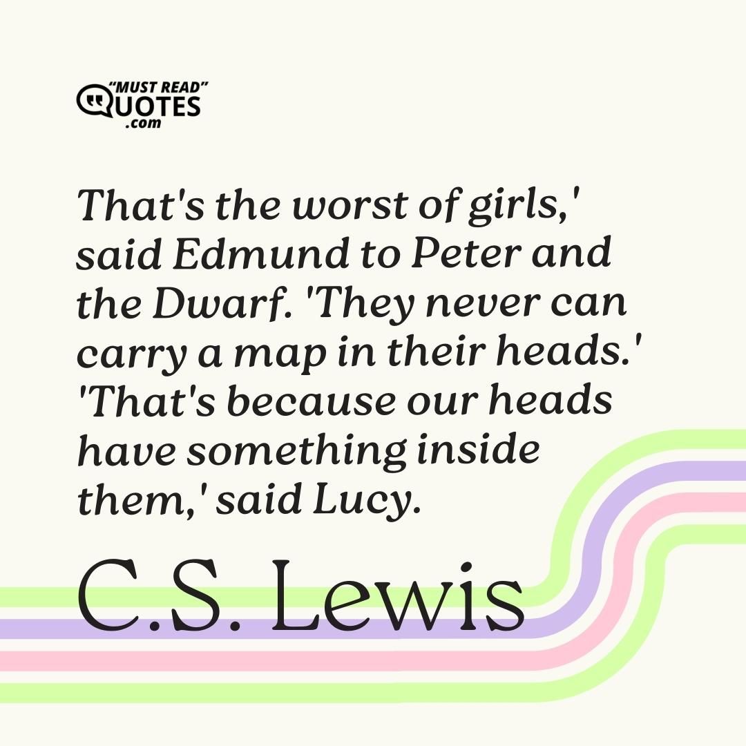 'That's the worst of girls,' said Edmund to Peter and the Dwarf. 'They never can carry a map in their heads.' 'That's because our heads have something inside them,' said Lucy.