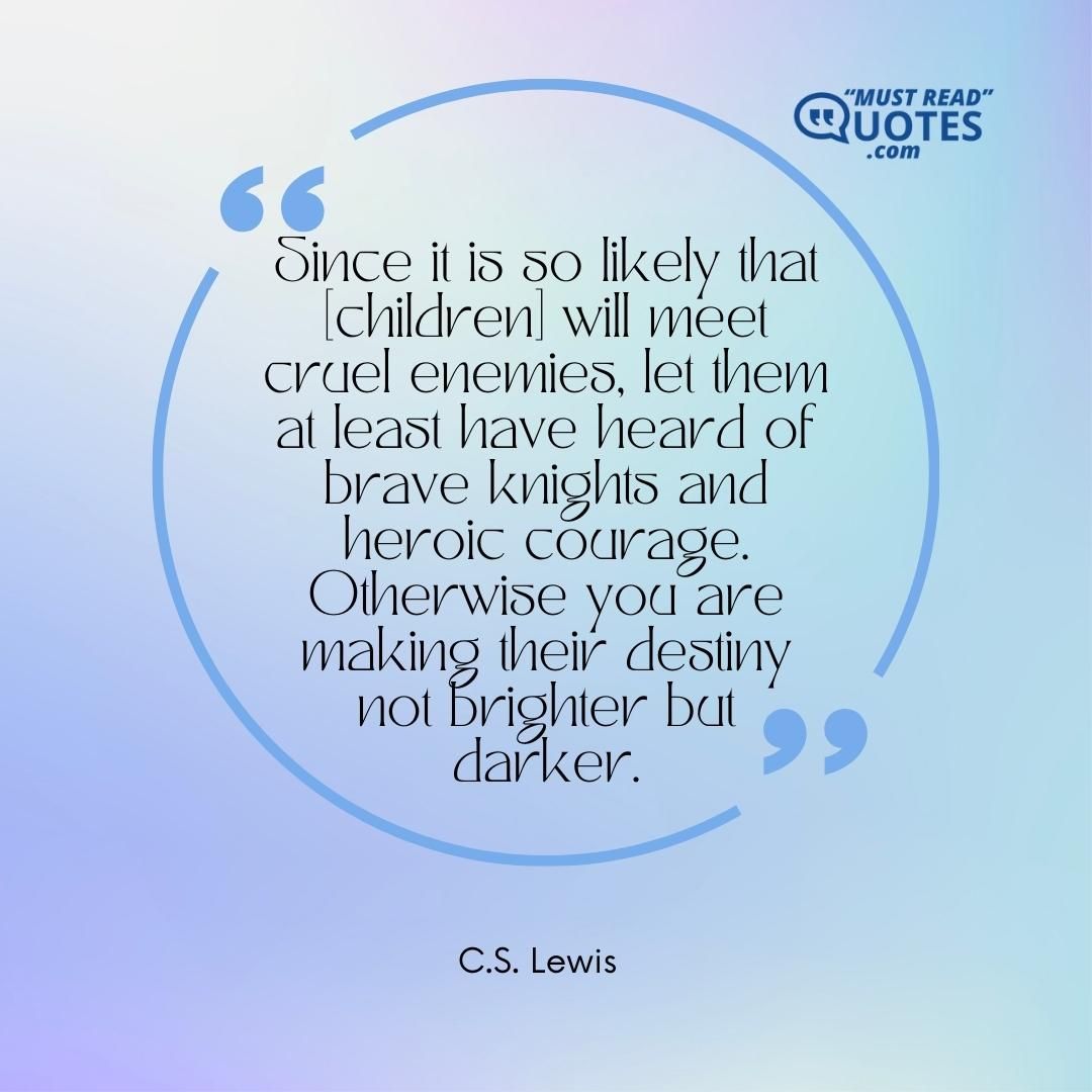 Since it is so likely that [children] will meet cruel enemies, let them at least have heard of brave knights and heroic courage. Otherwise you are making their destiny not brighter but darker.