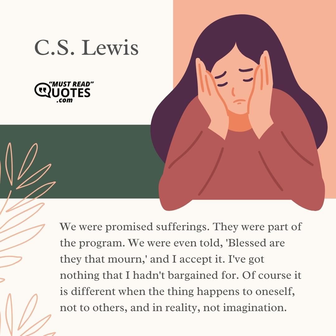 We were promised sufferings. They were part of the program. We were even told, 'Blessed are they that mourn,' and I accept it. I've got nothing that I hadn't bargained for. Of course it is different when the thing happens to oneself, not to others, and in reality, not imagination.
