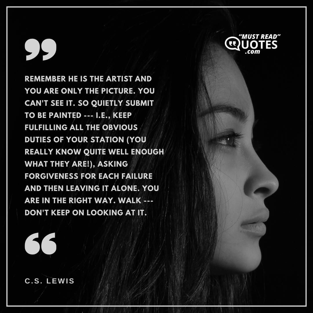 Remember He is the artist and you are only the picture. You can't see it. So quietly submit to be painted --- i.e., keep fulfilling all the obvious duties of your station (you really know quite well enough what they are!), asking forgiveness for each failure and then leaving it alone. You are in the right way. Walk --- don't keep on looking at it.
