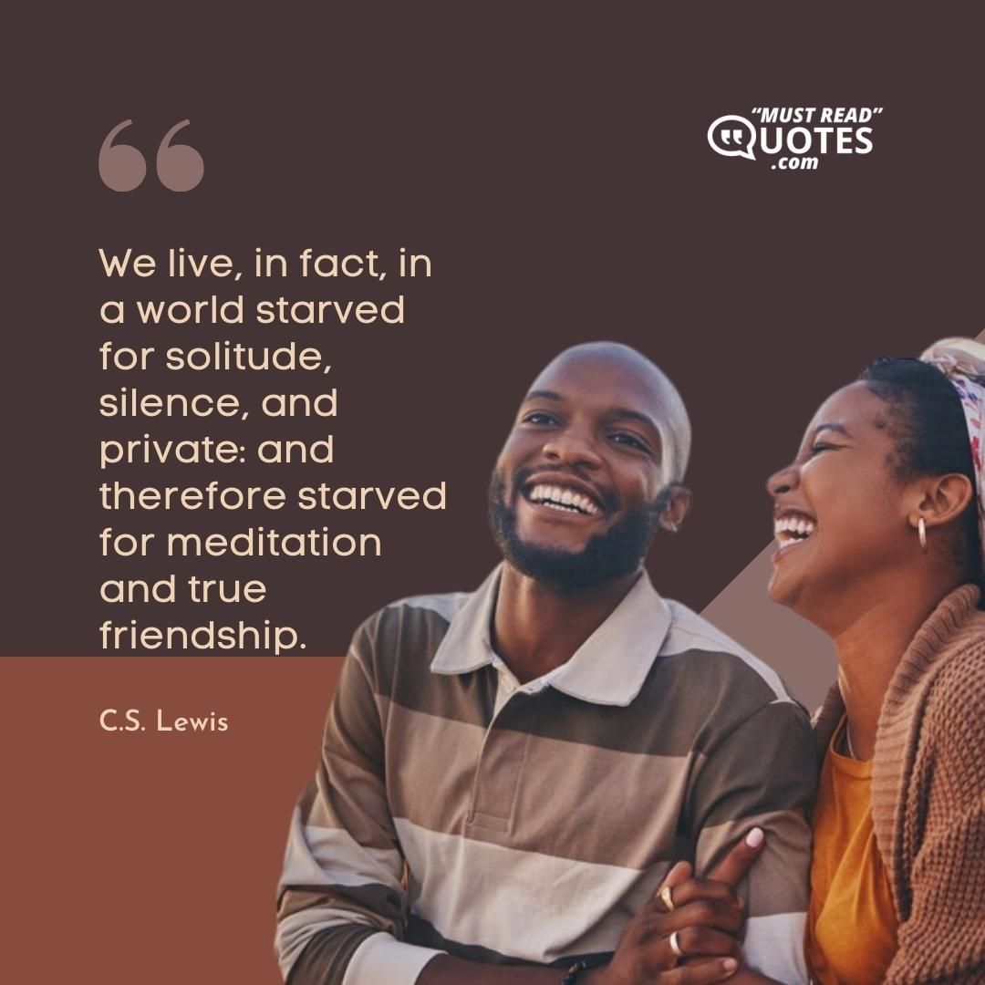 We live, in fact, in a world starved for solitude, silence, and private: and therefore starved for meditation and true friendship.