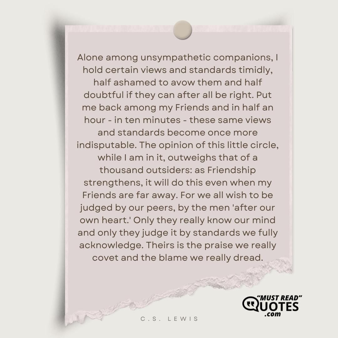 Alone among unsympathetic companions, I hold certain views and standards timidly, half ashamed to avow them and half doubtful if they can after all be right. Put me back among my Friends and in half an hour - in ten minutes - these same views and standards become once more indisputable. The opinion of this little circle, while I am in it, outweighs that of a thousand outsiders: as Friendship strengthens, it will do this even when my Friends are far away. For we all wish to be judged by our peers, by the men 'after our own heart.' Only they really know our mind and only they judge it by standards we fully acknowledge. Theirs is the praise we really covet and the blame we really dread.