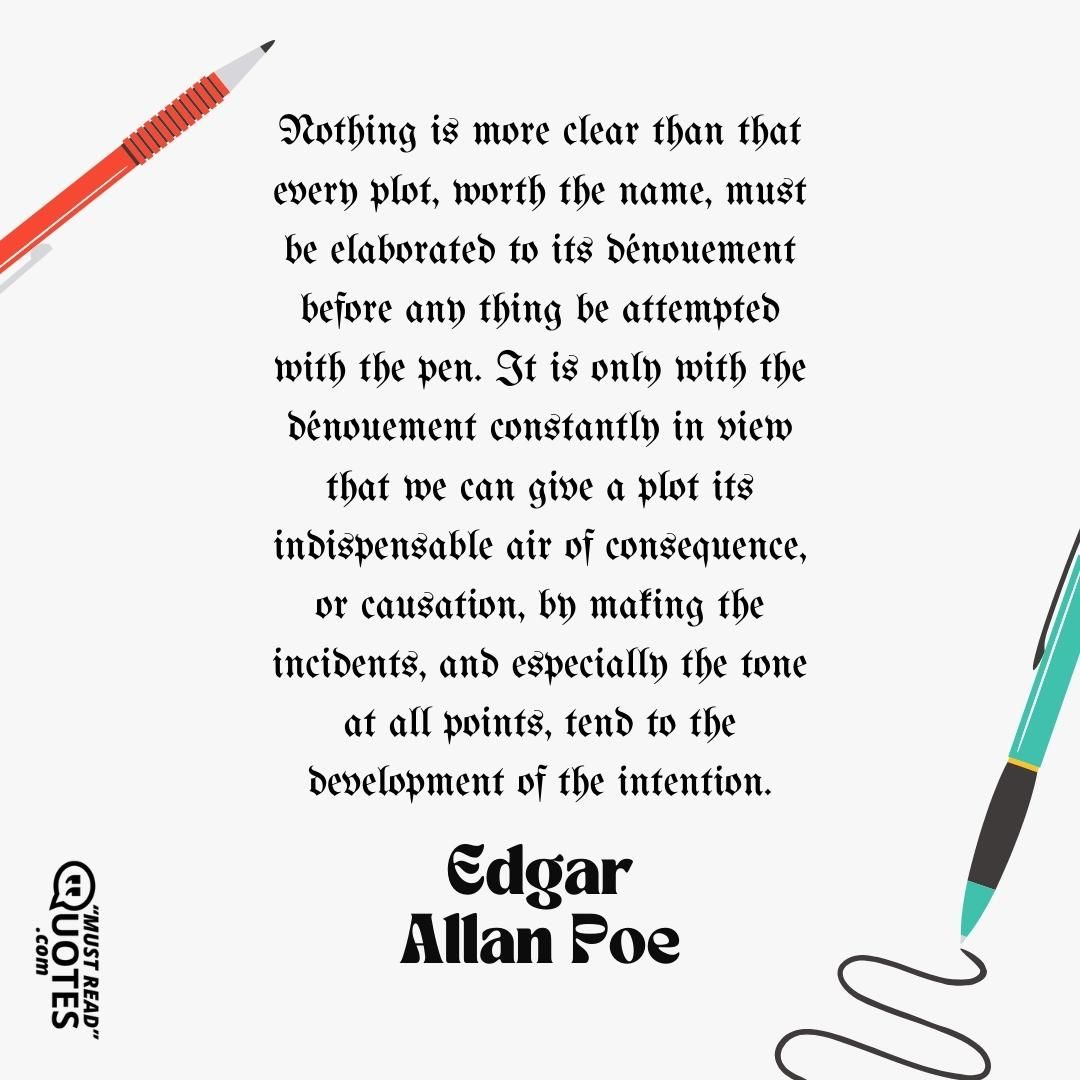 Nothing is more clear than that every plot, worth the name, must be elaborated to its dénouement before any thing be attempted with the pen. It is only with the dénouement constantly in view that we can give a plot its indispensable air of consequence, or causation, by making the incidents, and especially the tone at all points, tend to the development of the intention.