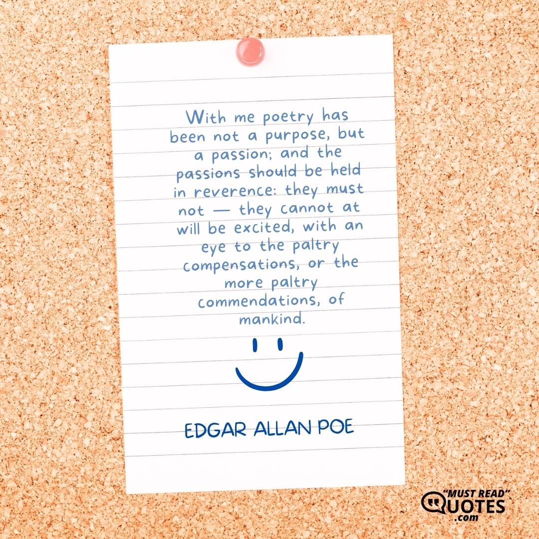 With me poetry has been not a purpose, but a passion; and the passions should be held in reverence: they must not — they cannot at will be excited, with an eye to the paltry compensations, or the more paltry commendations, of mankind.