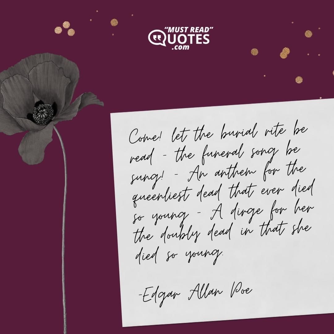 Come! let the burial rite be read – the funeral song be sung! — An anthem for the queenliest dead that ever died so young — A dirge for her the doubly dead in that she died so young.