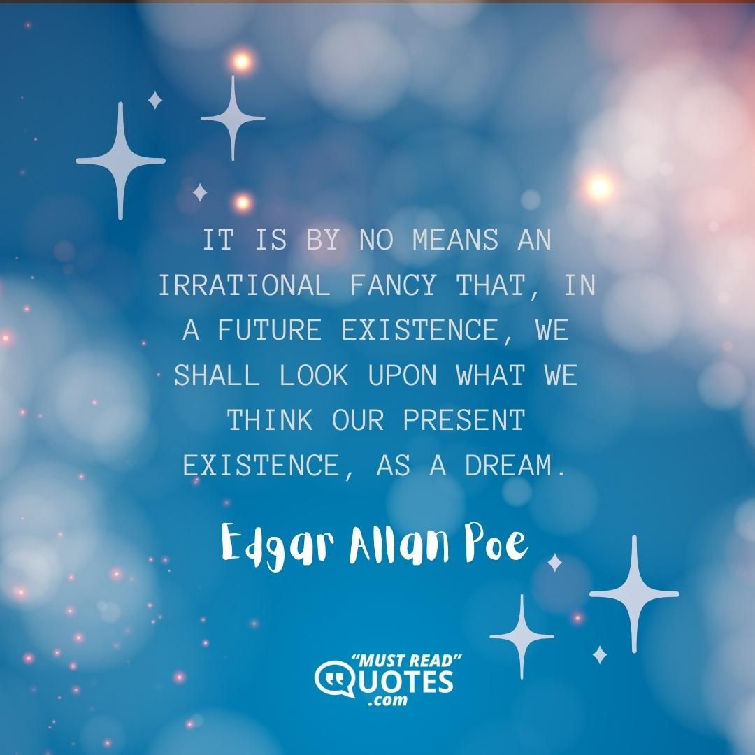 It is by no means an irrational fancy that, in a future existence, we shall look upon what we think our present existence, as a dream.