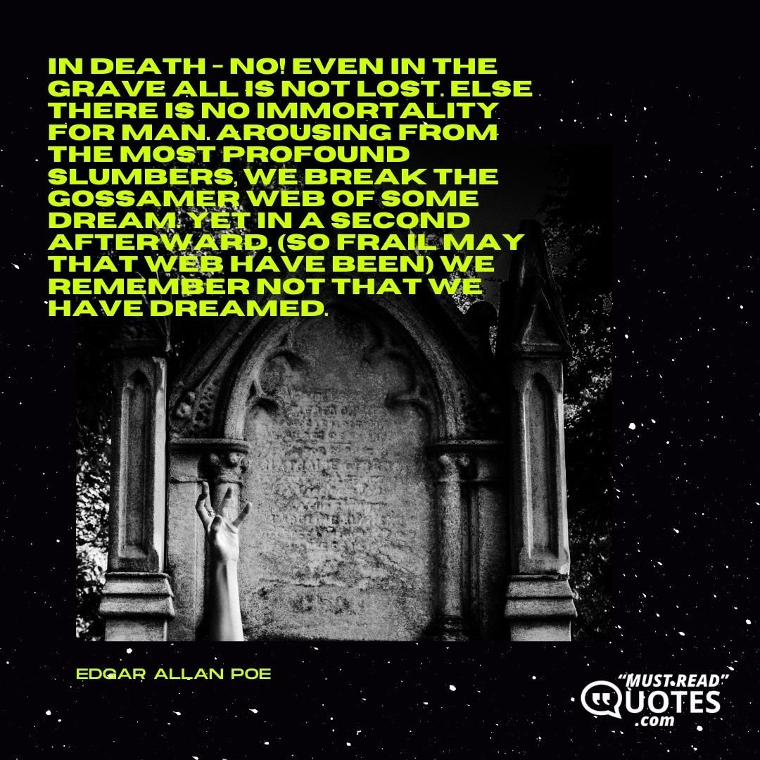 In death - no! even in the grave all is not lost. Else there is no immortality for man. Arousing from the most profound slumbers, we break the gossamer web of some dream. Yet in a second afterward, (so frail may that web have been) we remember not that we have dreamed.