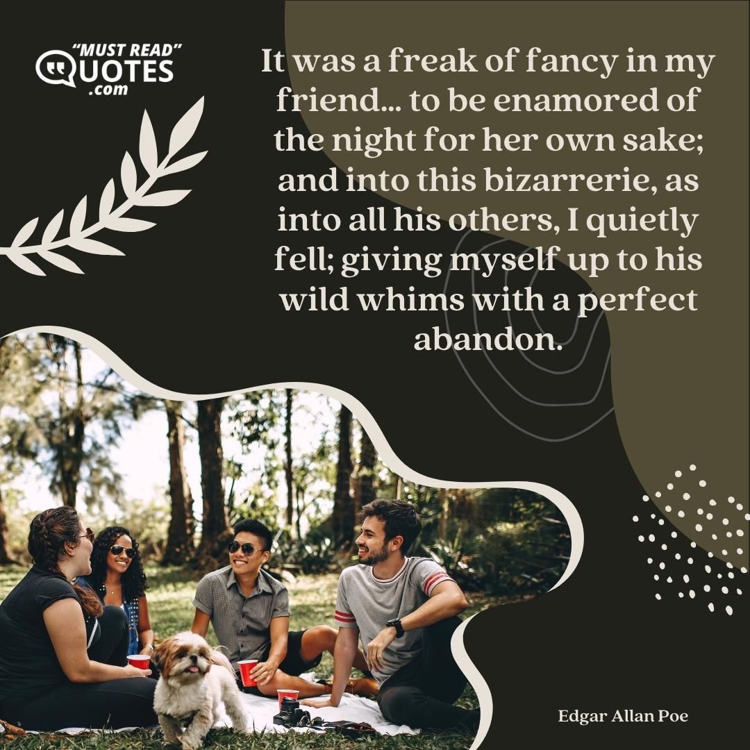 It was a freak of fancy in my friend… to be enamored of the night for her own sake; and into this bizarrerie, as into all his others, I quietly fell; giving myself up to his wild whims with a perfect abandon.