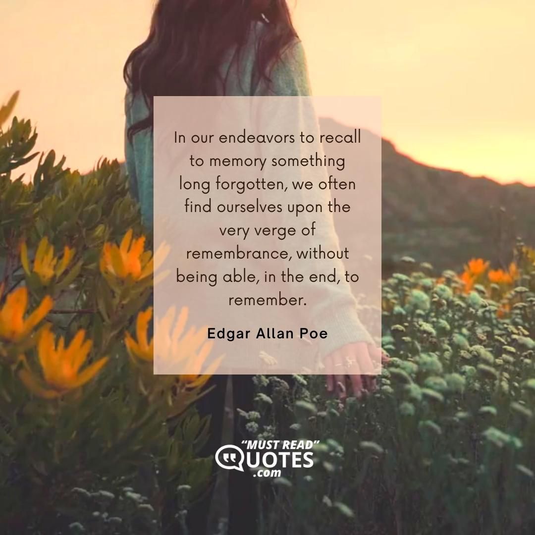 In our endeavors to recall to memory something long forgotten, we often find ourselves upon the very verge of remembrance, without being able, in the end, to remember.