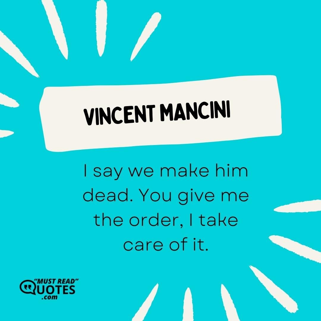 I say we make him dead. You give me the order, I take care of it.