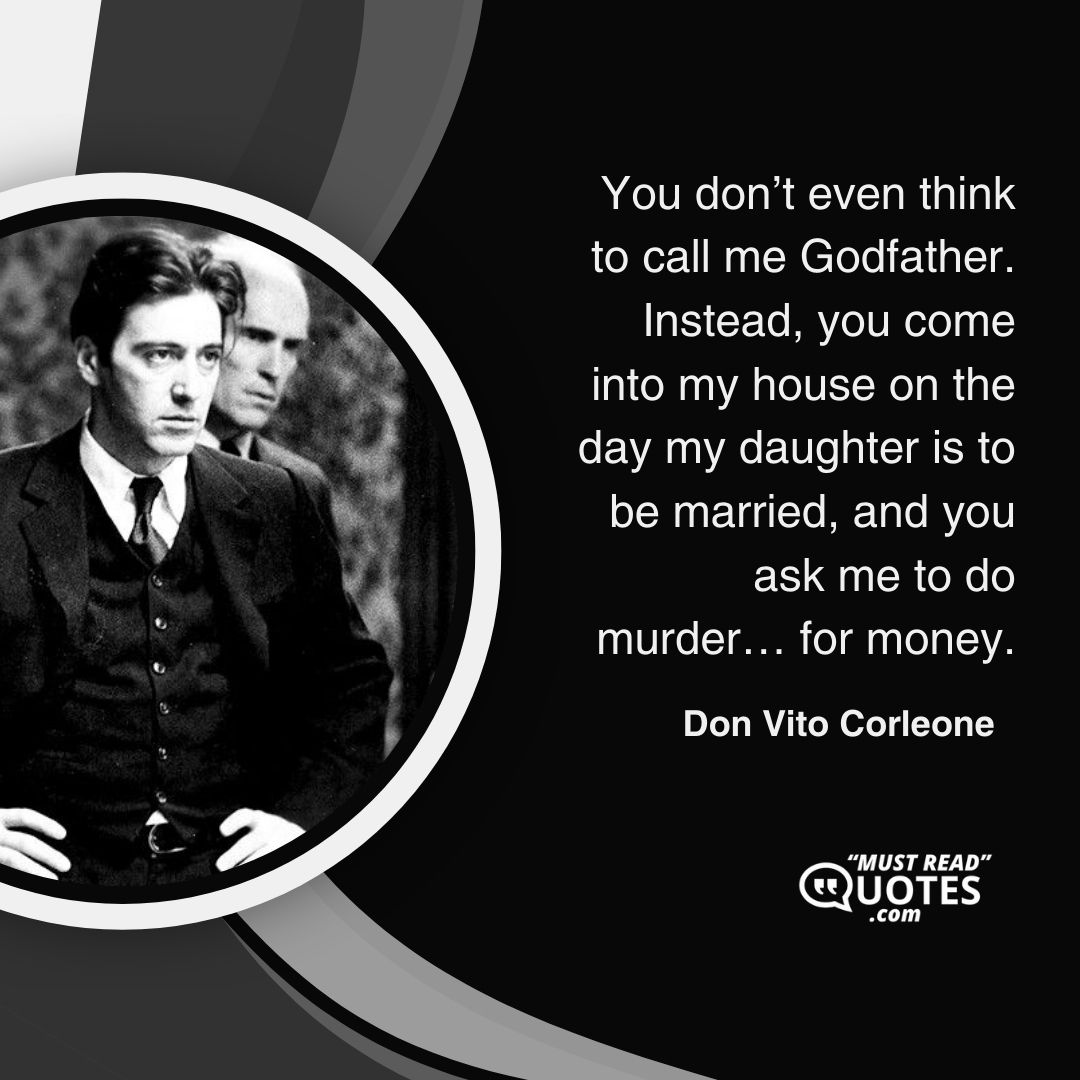 You don’t even think to call me Godfather. Instead, you come into my house on the day my daughter is to be married, and you ask me to do murder… for money.