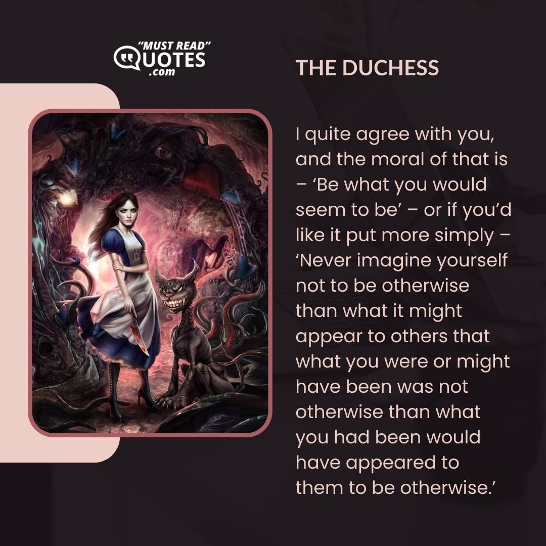 I quite agree with you, and the moral of that is – ‘Be what you would seem to be’ – or if you’d like it put more simply – ‘Never imagine yourself not to be otherwise than what it might appear to others that what you were or might have been was not otherwise than what you had been would have appeared to them to be otherwise.’