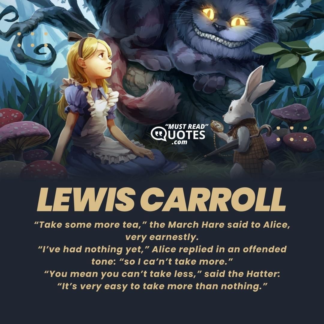 “Take some more tea,” the March Hare said to Alice, very earnestly. “I’ve had nothing yet,” Alice replied in an offended tone: “so I ca’n’t take more.” “You mean you ca’n’t take less,” said the Hatter: “It’s very easy to take more than nothing.”