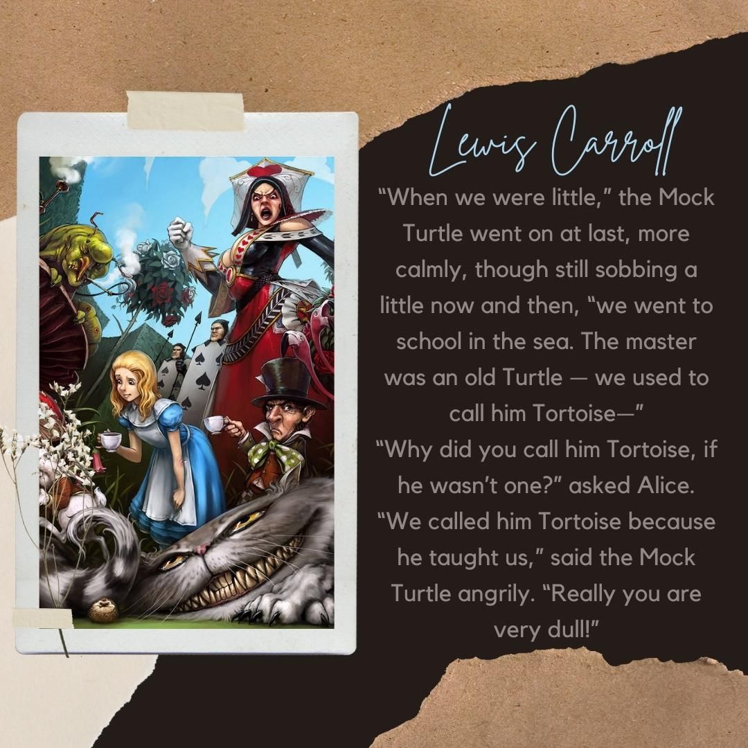 “When we were little,” the Mock Turtle went on at last, more calmly, though still sobbing a little now and then, “we went to school in the sea. The master was an old Turtle — we used to call him Tortoise—” “Why did you call him Tortoise, if he wasn’t one?” asked Alice. “We called him Tortoise because he taught us,” said the Mock Turtle angrily. “Really you are very dull!”