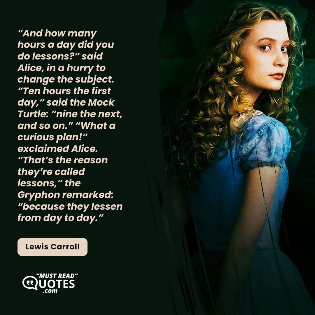 “And how many hours a day did you do lessons?” said Alice, in a hurry to change the subject. “Ten hours the first day,” said the Mock Turtle: “nine the next, and so on.” “What a curious plan!” exclaimed Alice. “That’s the reason they’re called lessons,” the Gryphon remarked: “because they lessen from day to day.”