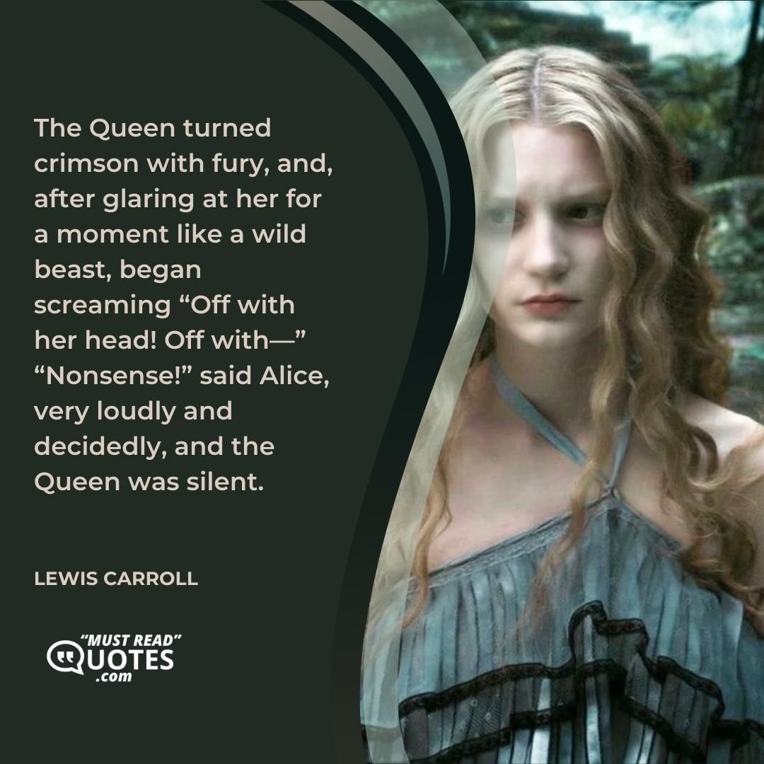 The Queen turned crimson with fury, and, after glaring at her for a moment like a wild beast, began screaming “Off with her head! Off with—” “Nonsense!” said Alice, very loudly and decidedly, and the Queen was silent.