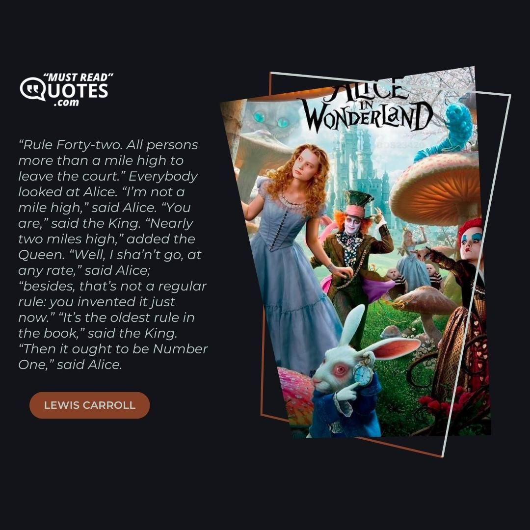 “Rule Forty-two. All persons more than a mile high to leave the court.” Everybody looked at Alice. “I’m not a mile high,” said Alice. “You are,” said the King. “Nearly two miles high,” added the Queen. “Well, I sha’n’t go, at any rate,” said Alice; “besides, that’s not a regular rule: you invented it just now.” “It’s the oldest rule in the book,” said the King. “Then it ought to be Number One,” said Alice.
