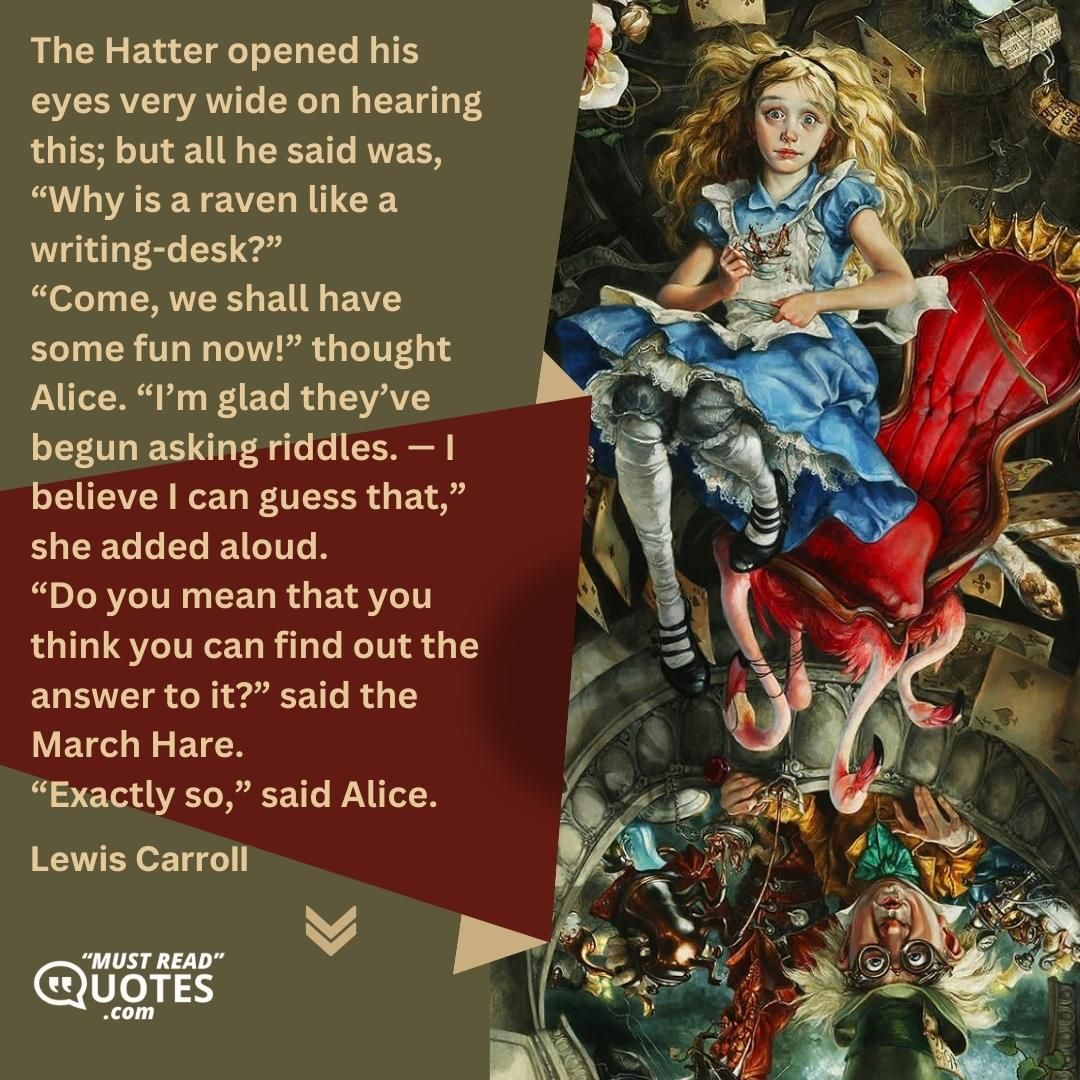 The Hatter opened his eyes very wide on hearing this; but all he said was, “Why is a raven like a writing-desk?” “Come, we shall have some fun now!” thought Alice. “I’m glad they’ve begun asking riddles. — I believe I can guess that,” she added aloud. “Do you mean that you think you can find out the answer to it?” said the March Hare. “Exactly so,” said Alice.