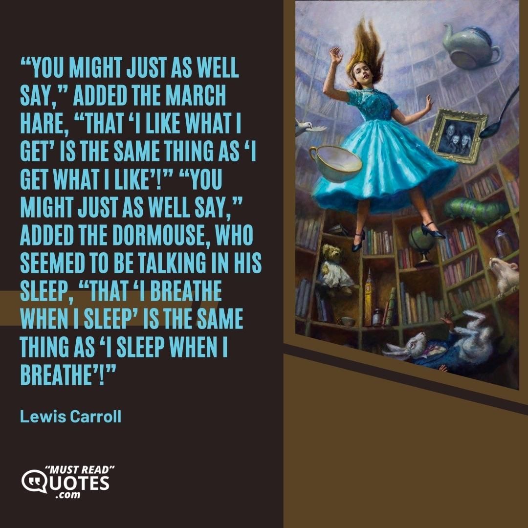“You might just as well say,” added the March Hare, “that ‘I like what I get’ is the same thing as ‘I get what I like’!” “You might just as well say,” added the Dormouse, who seemed to be talking in his sleep, “that ‘I breathe when I sleep’ is the same thing as ‘I sleep when I breathe’!”