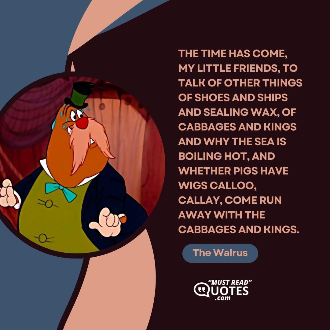 The time has come, my little friends, to talk of other things Of shoes and ships and sealing wax, of cabbages and kings And why the sea is boiling hot, and whether pigs have wigs Calloo, Callay, come run away With the cabbages and kings.