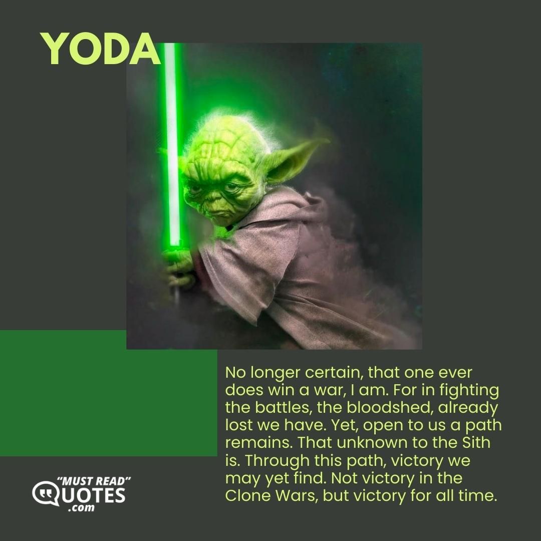 No longer certain, that one ever does win a war, I am. For in fighting the battles, the bloodshed, already lost we have. Yet, open to us a path remains. That unknown to the Sith is. Through this path, victory we may yet find. Not victory in the Clone Wars, but victory for all time.