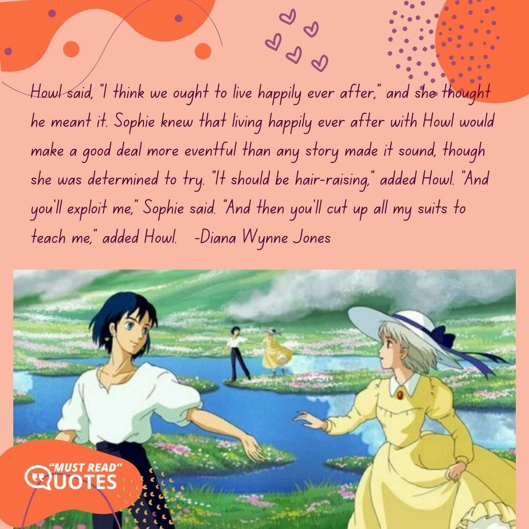 Howl said, "I think we ought to live happily ever after," and she thought he meant it. Sophie knew that living happily ever after with Howl would make a good deal more eventful than any story made it sound, though she was determined to try. "It should be hair-raising," added Howl. "And you'll exploit me," Sophie said. "And then you'll cut up all my suits to teach me," added Howl.
