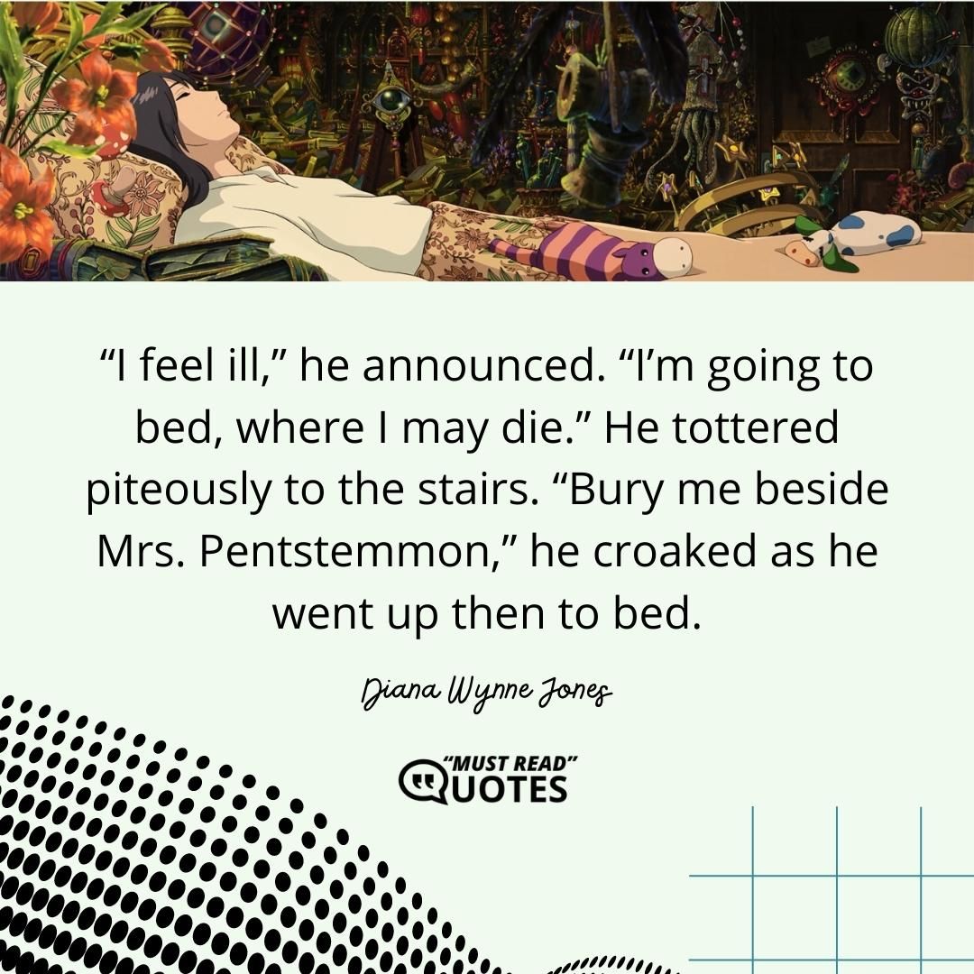 “I feel ill,” he announced. “I’m going to bed, where I may die.” He tottered piteously to the stairs. “Bury me beside Mrs. Pentstemmon,” he croaked as he went up then to bed.