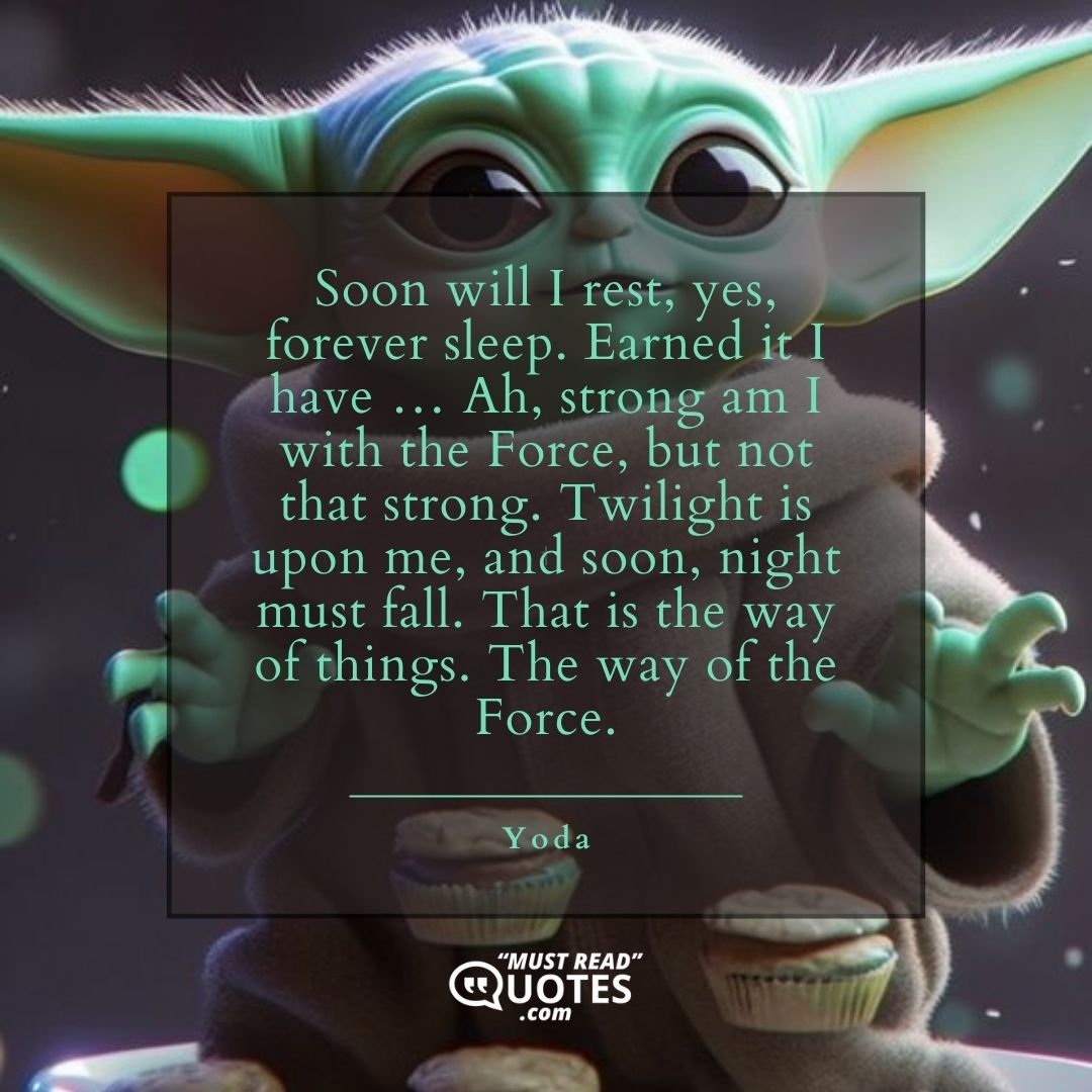 Soon will I rest, yes, forever sleep. Earned it I have … Ah, strong am I with the Force, but not that strong. Twilight is upon me, and soon, night must fall. That is the way of things. The way of the Force.