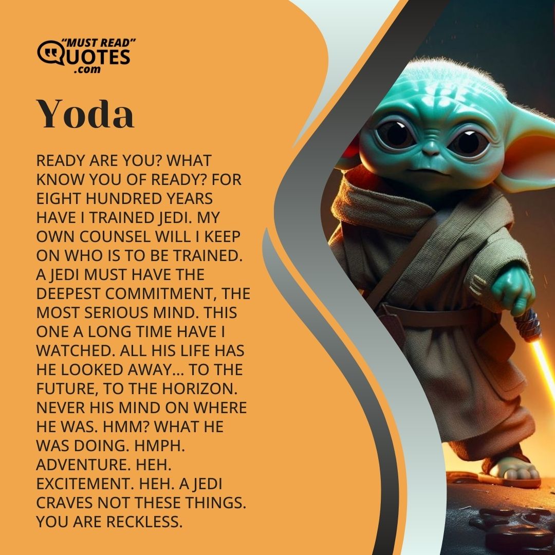 Ready are you? What know you of ready? For eight hundred years have I trained Jedi. My own counsel will I keep on who is to be trained. A Jedi must have the deepest commitment, the most serious mind. This one a long time have I watched. All his life has he looked away… to the future, to the horizon. Never his mind on where he was. Hmm? What he was doing. Hmph. Adventure. Heh. Excitement. Heh. A Jedi craves not these things. You are reckless.