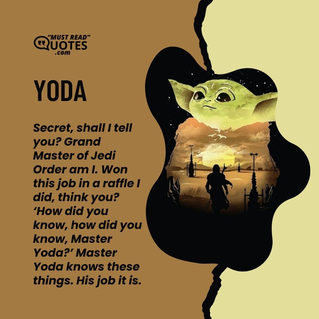 Secret, shall I tell you? Grand Master of Jedi Order am I. Won this job in a raffle I did, think you? ‘How did you know, how did you know, Master Yoda?’ Master Yoda knows these things. His job it is.