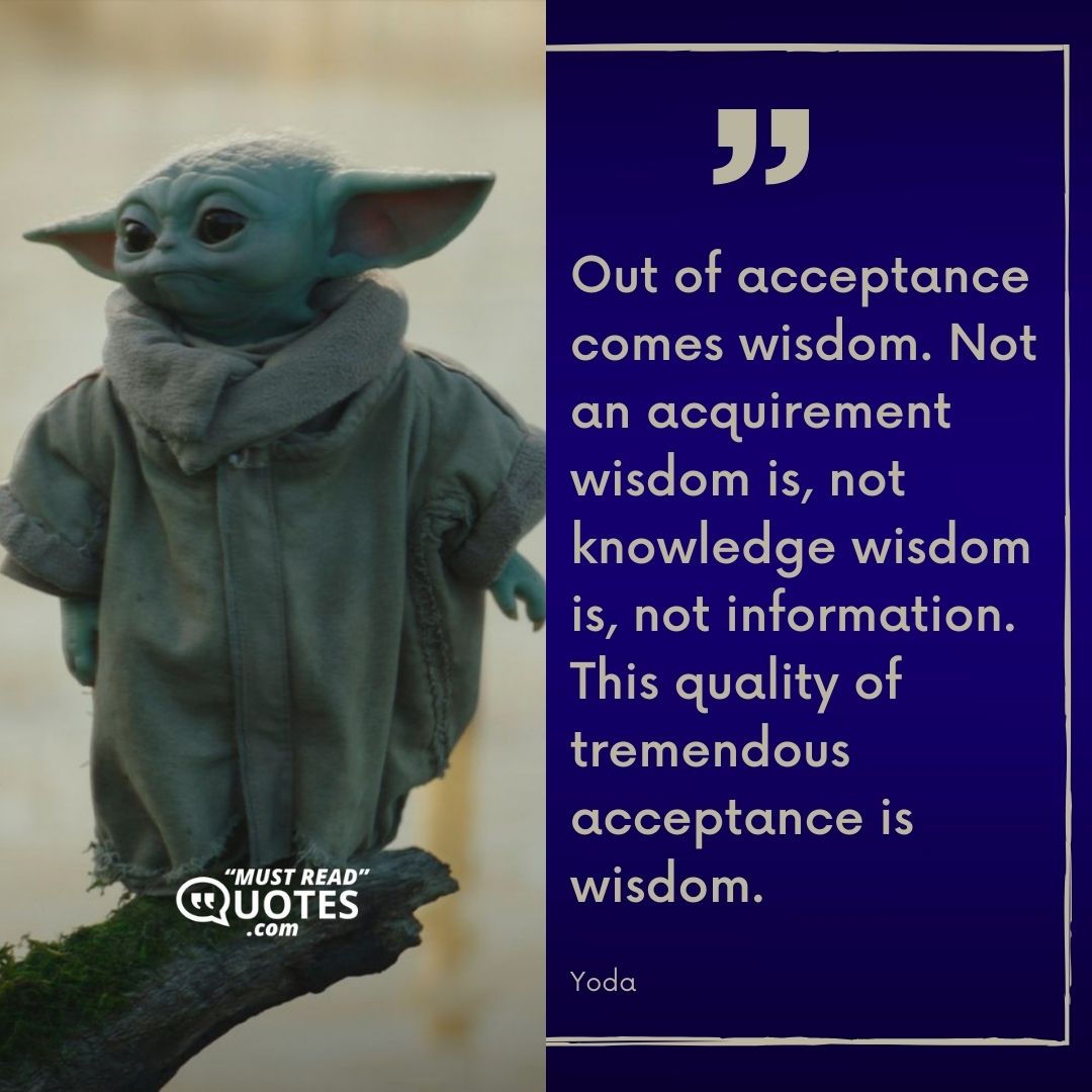 Out of acceptance comes wisdom. Not an acquirement wisdom is, not knowledge wisdom is, not information. This quality of tremendous acceptance is wisdom.