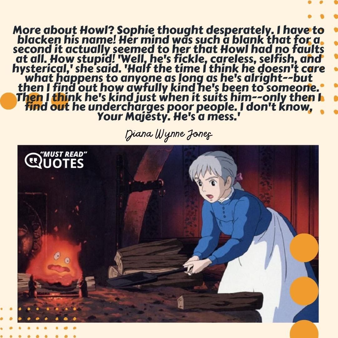 More about Howl? Sophie thought desperately. I have to blacken his name! Her mind was such a blank that for a second it actually seemed to her that Howl had no faults at all. How stupid! 'Well, he's fickle, careless, selfish, and hysterical,' she said. 'Half the time I think he doesn't care what happens to anyone as long as he's alright--but then I find out how awfully kind he's been to someone. Then I think he's kind just when it suits him--only then I find out he undercharges poor people. I don't know, Your Majesty. He's a mess.'
