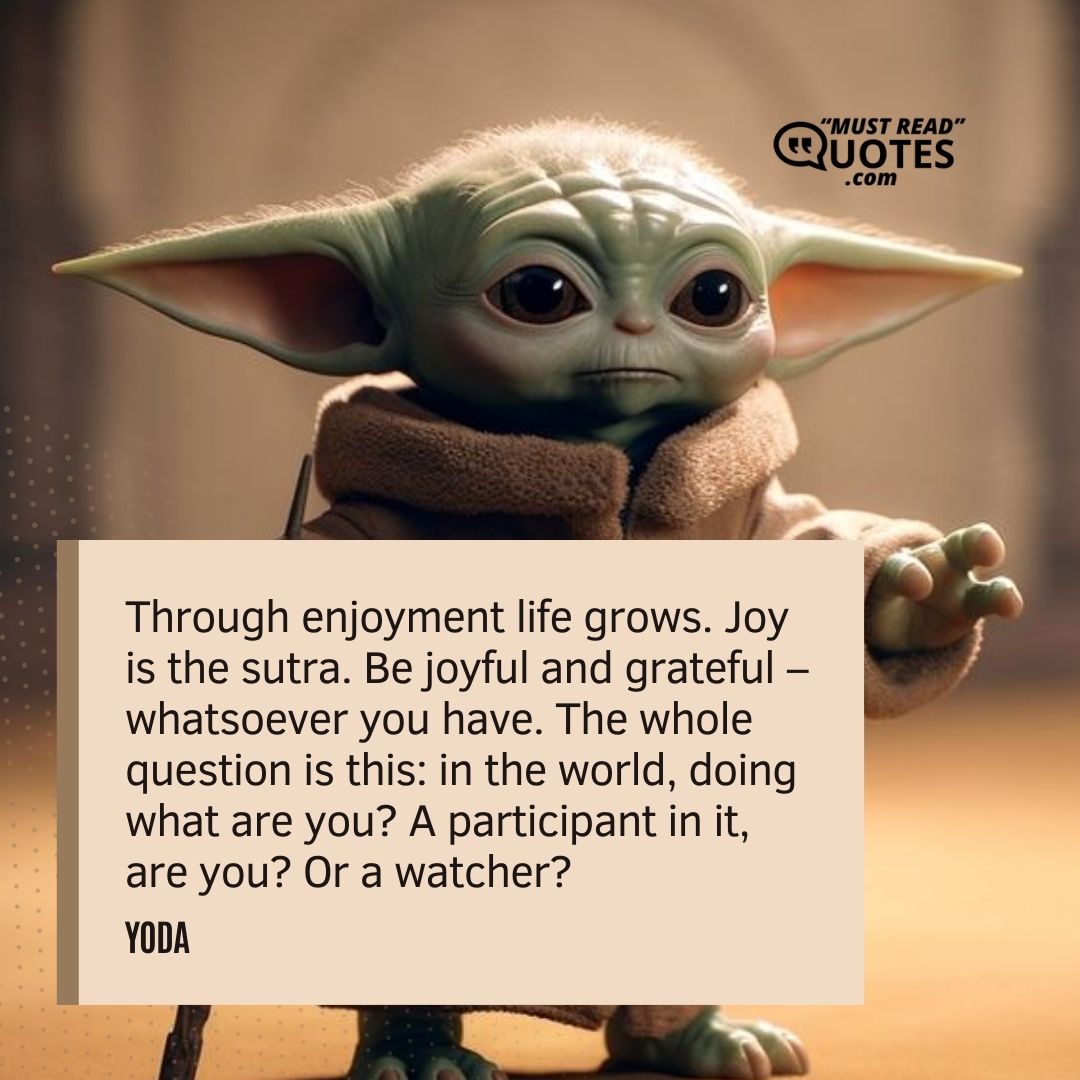 Through enjoyment life grows. Joy is the sutra. Be joyful and grateful – whatsoever you have. The whole question is this: in the world, doing what are you? A participant in it, are you? Or a watcher?