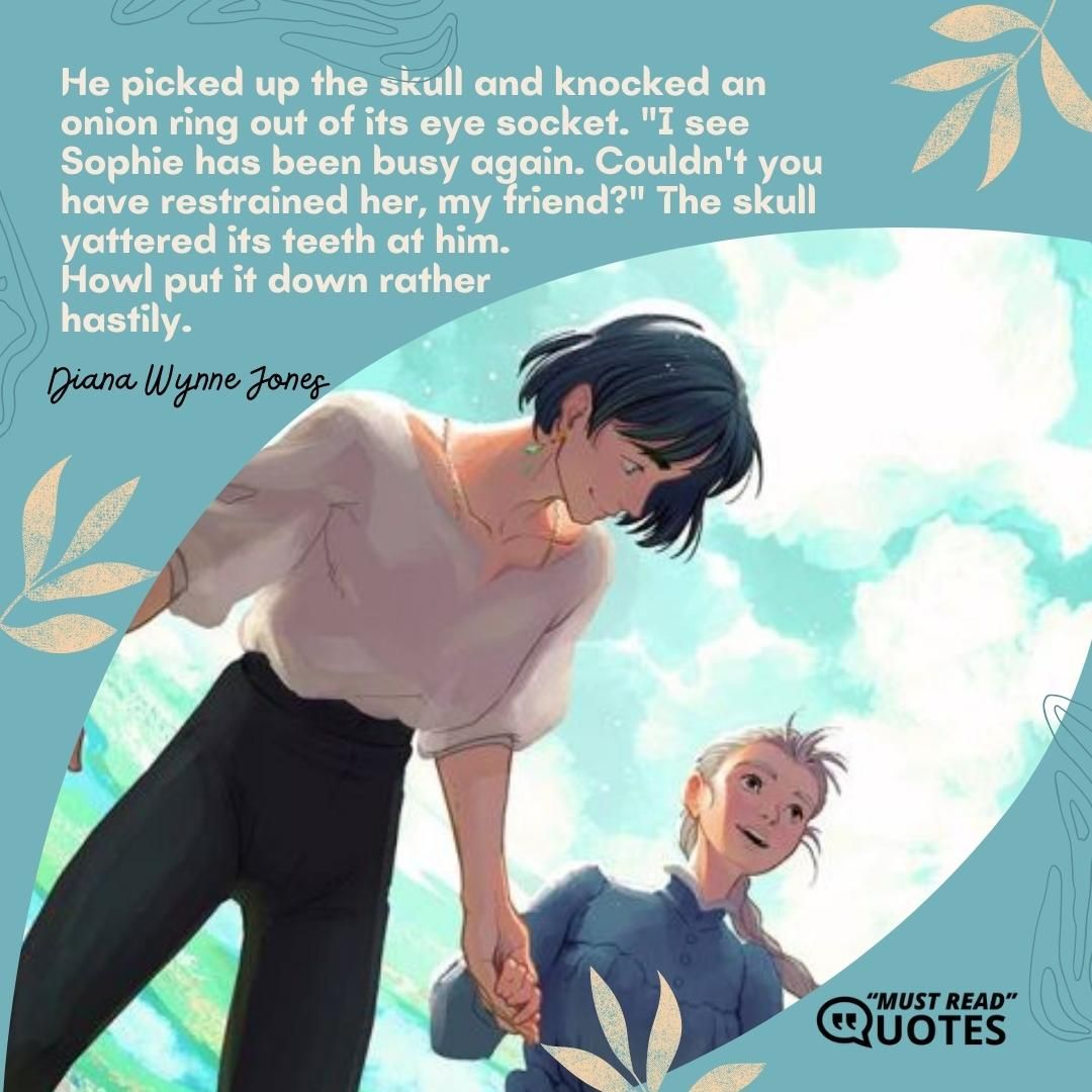 He picked up the skull and knocked an onion ring out of its eye socket. "I see Sophie has been busy again. Couldn't you have restrained her, my friend?" The skull yattered its teeth at him. Howl put it down rather hastily.