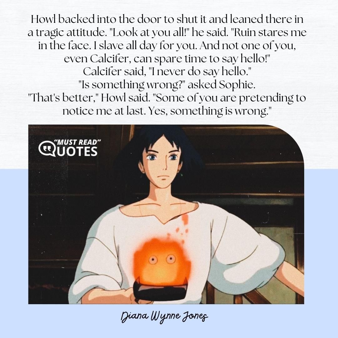 Howl backed into the door to shut it and leaned there in a tragic attitude. "Look at you all!" he said. "Ruin stares me in the face. I slave all day for you. And not one of you, even Calcifer, can spare time to say hello!" Calcifer said, "I never do say hello." "Is something wrong?" asked Sophie. "That's better," Howl said. "Some of you are pretending to notice me at last. Yes, something is wrong."