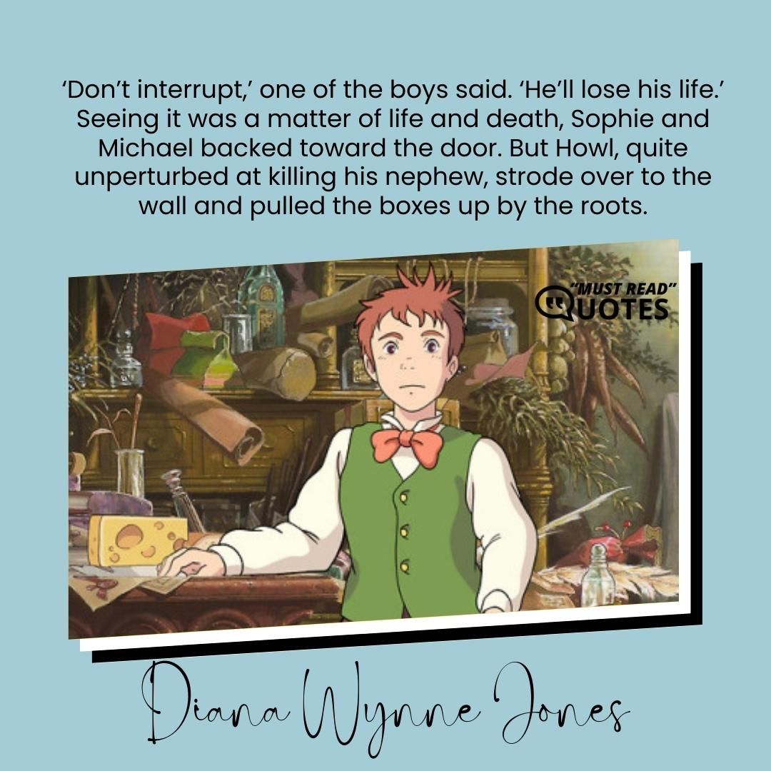 ‘Don’t interrupt,’ one of the boys said. ‘He’ll lose his life.’ Seeing it was a matter of life and death, Sophie and Michael backed toward the door. But Howl, quite unperturbed at killing his nephew, strode over to the wall and pulled the boxes up by the roots.