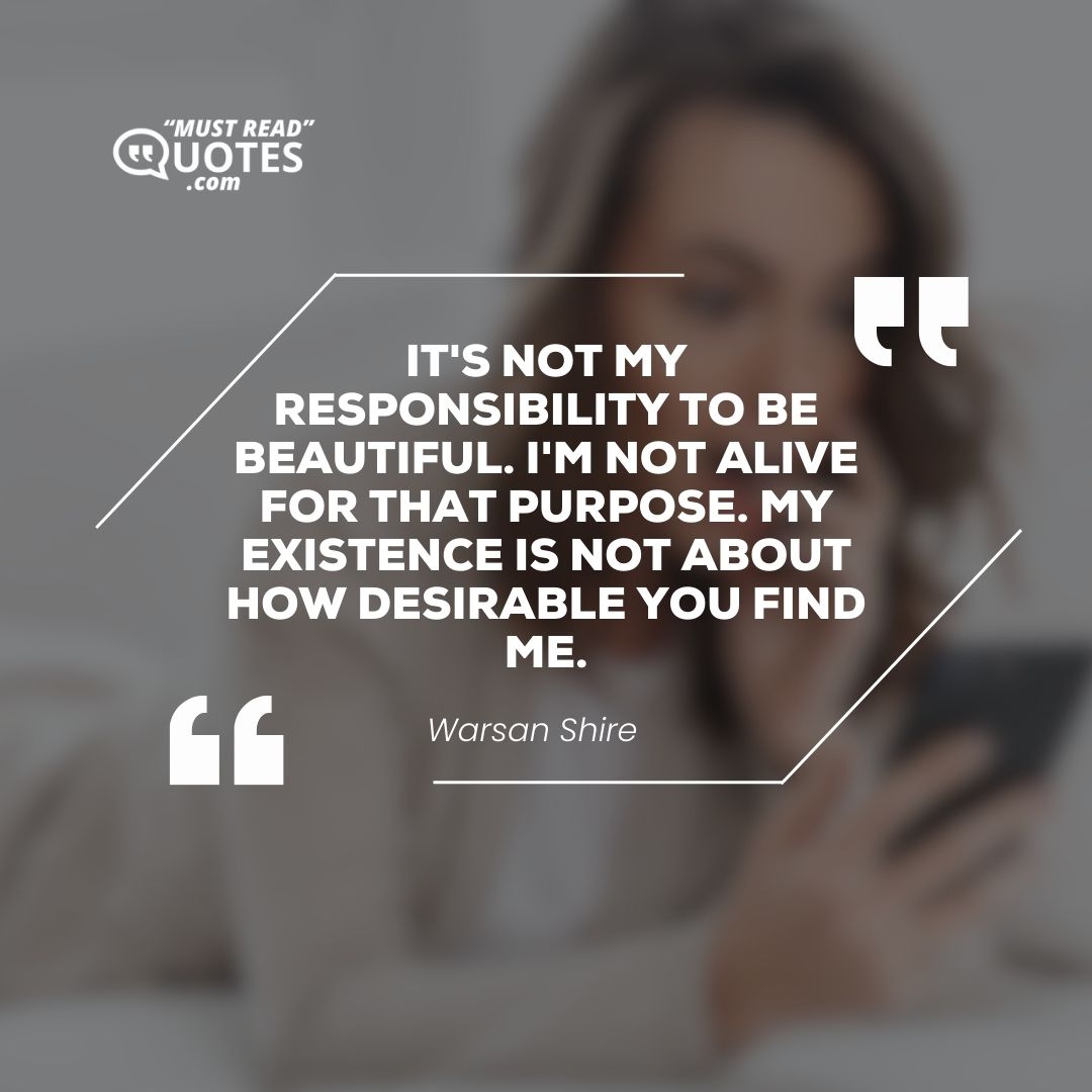 It's not my responsibility to be beautiful. I'm not alive for that purpose. My existence is not about how desirable you find me.
