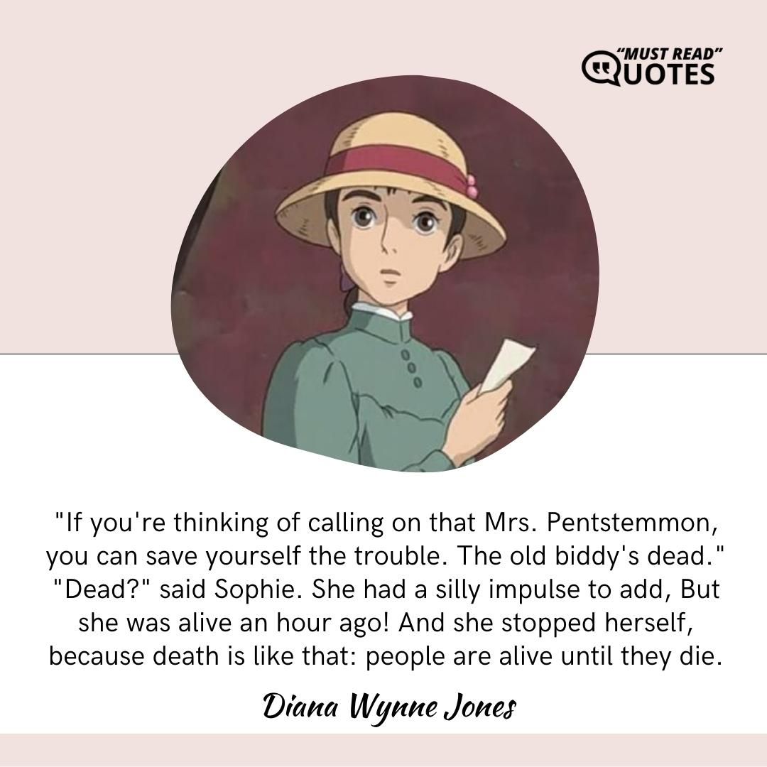 "If you're thinking of calling on that Mrs. Pentstemmon, you can save yourself the trouble. The old biddy's dead." "Dead?" said Sophie. She had a silly impulse to add, But she was alive an hour ago! And she stopped herself, because death is like that: people are alive until they die.