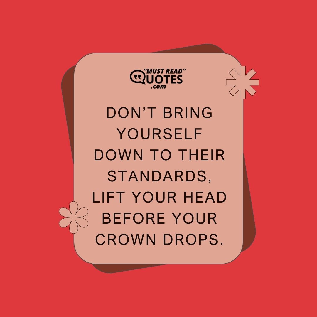 Don’t bring yourself down to their standards, lift your head before your crown drops.