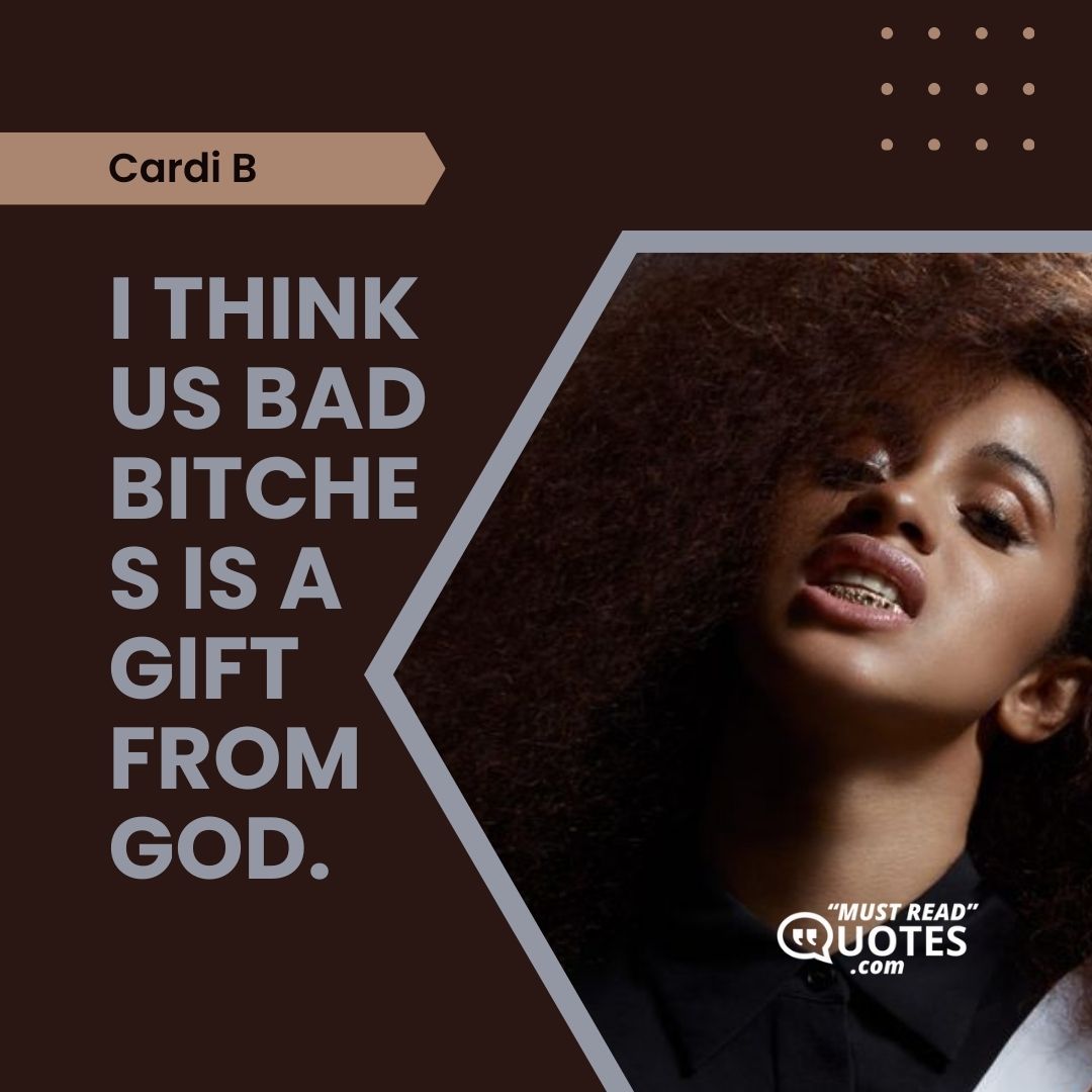 I think us bad bitches is a gift from God.