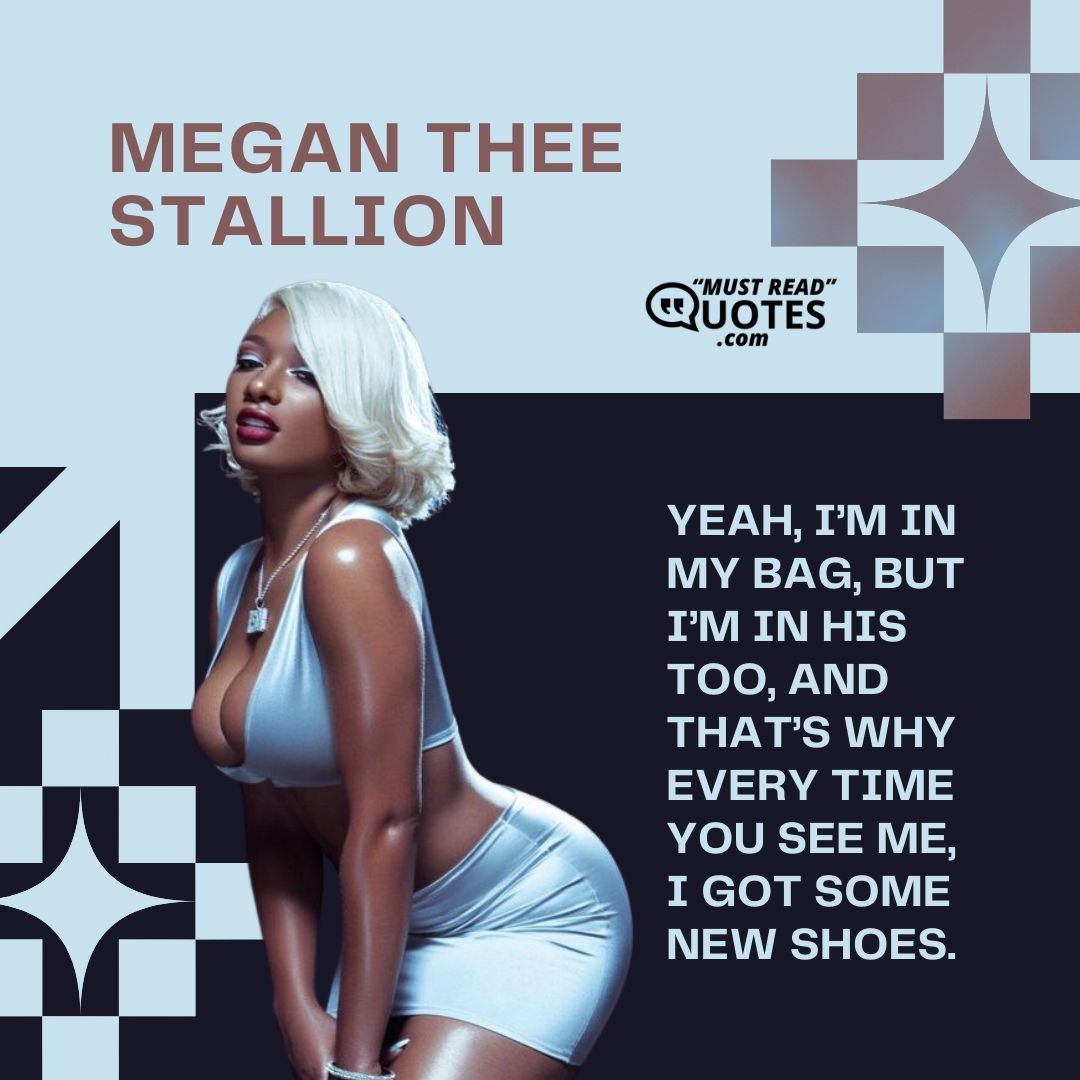 Yeah, I’m in my bag, but I’m in his too, and that’s why every time you see me, I got some new shoes.