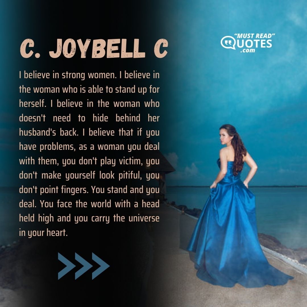 I believe in strong women. I believe in the woman who is able to stand up for herself. I believe in the woman who doesn't need to hide behind her husband's back. I believe that if you have problems, as a woman you deal with them, you don't play victim, you don't make yourself look pitiful, you don't point fingers. You stand and you deal. You face the world with a head held high and you carry the universe in your heart.