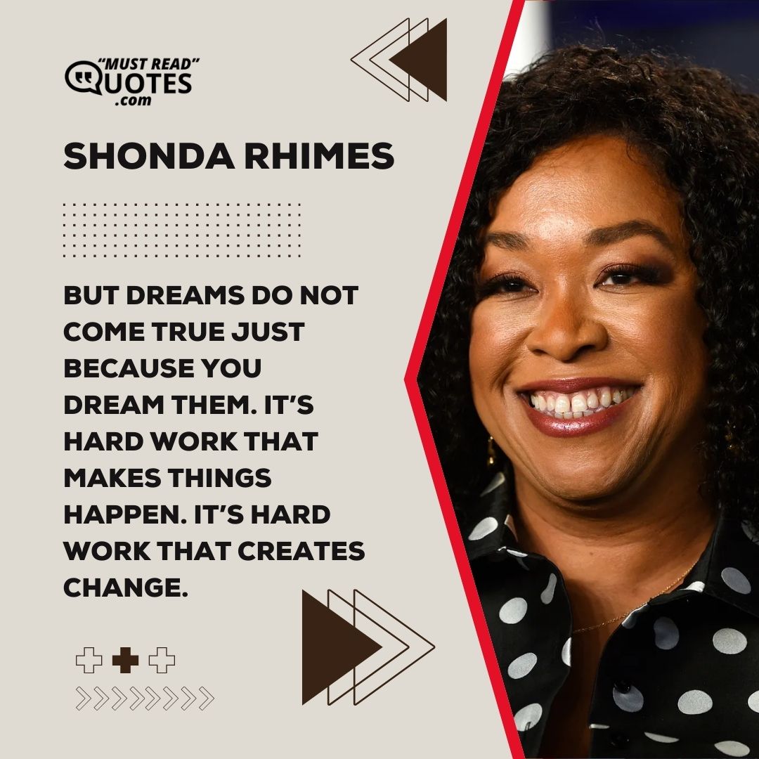 But dreams do not come true just because you dream them. It’s hard work that makes things happen. It’s hard work that creates change.
