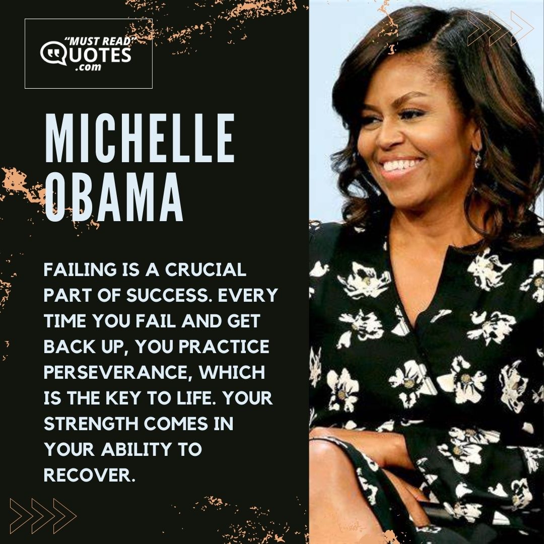 Failing is a crucial part of success. Every time you fail and get back up, you practice perseverance, which is the key to life. Your strength comes in your ability to recover.